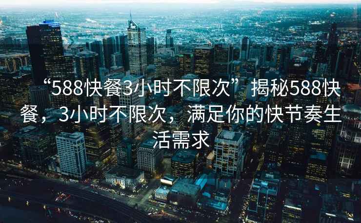 “588快餐3小时不限次”揭秘588快餐，3小时不限次，满足你的快节奏生活需求