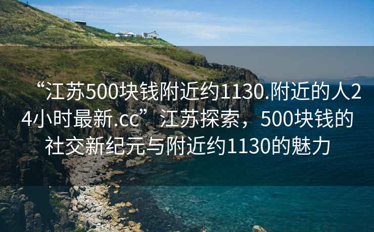 “江苏500块钱附近约1130.附近的人24小时最新.cc”江苏探索，500块钱的社交新纪元与附近约1130的魅力