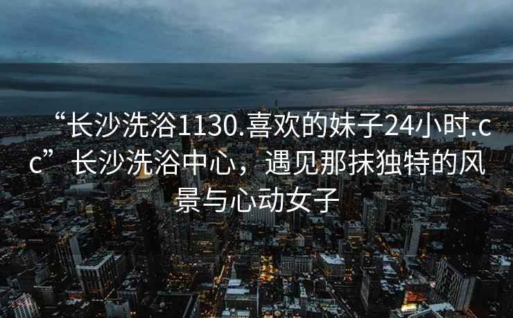 “长沙洗浴1130.喜欢的妹子24小时.cc”长沙洗浴中心，遇见那抹独特的风景与心动女子