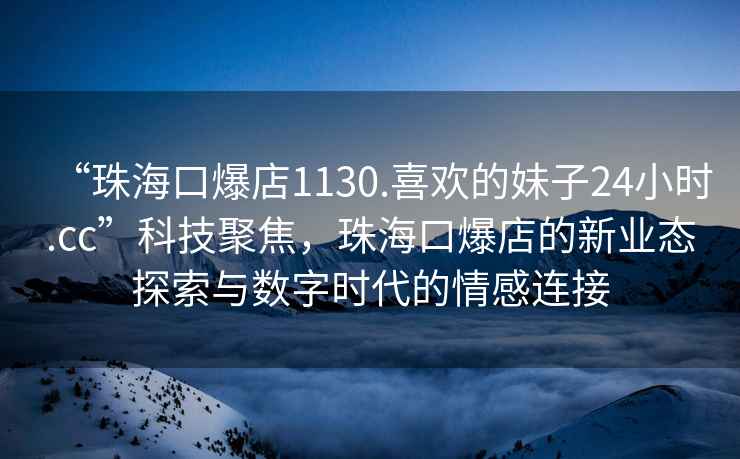 “珠海口爆店1130.喜欢的妹子24小时.cc”科技聚焦，珠海口爆店的新业态探索与数字时代的情感连接