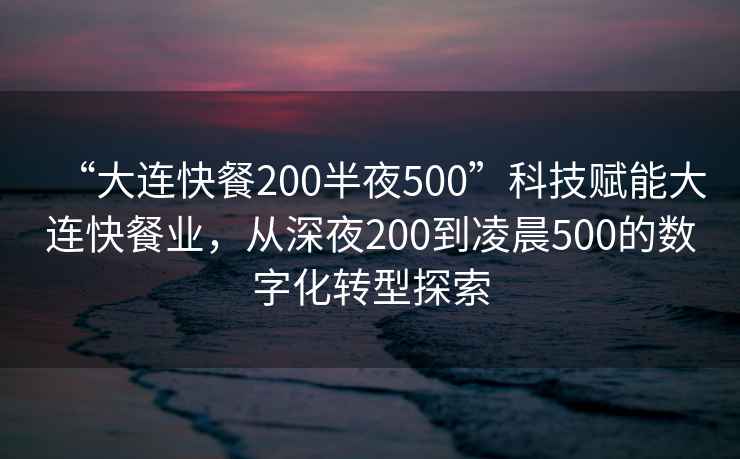 “大连快餐200半夜500”科技赋能大连快餐业，从深夜200到凌晨500的数字化转型探索