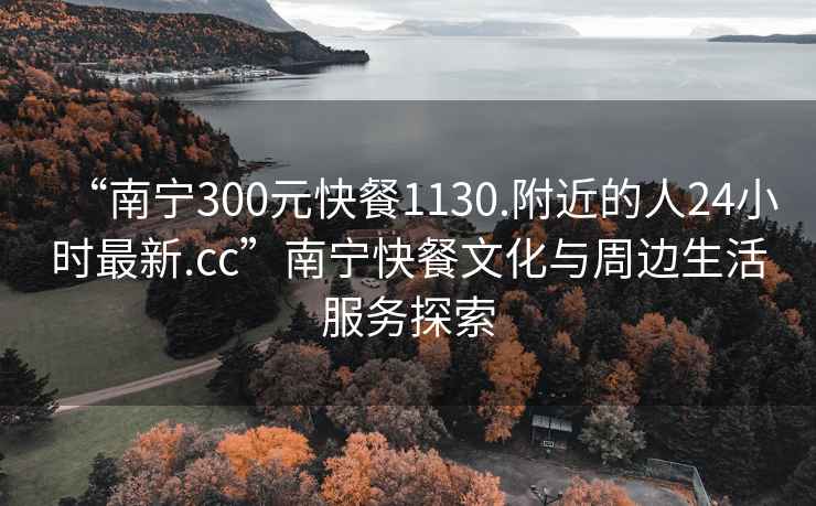 “南宁300元快餐1130.附近的人24小时最新.cc”南宁快餐文化与周边生活服务探索