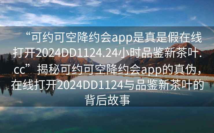 “可约可空降约会app是真是假在线打开2024DD1124.24小时品鉴新茶叶.cc”揭秘可约可空降约会app的真伪，在线打开2024DD1124与品鉴新茶叶的背后故事