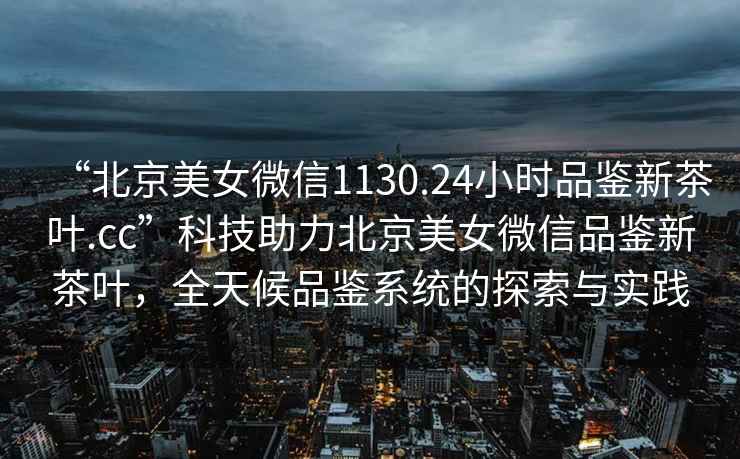 “北京美女微信1130.24小时品鉴新茶叶.cc”科技助力北京美女微信品鉴新茶叶，全天候品鉴系统的探索与实践