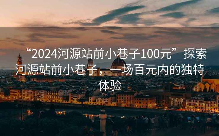 “2024河源站前小巷子100元”探索河源站前小巷子，一场百元内的独特体验