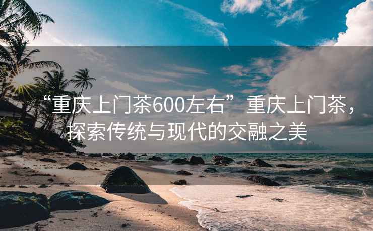 “重庆上门茶600左右”重庆上门茶，探索传统与现代的交融之美