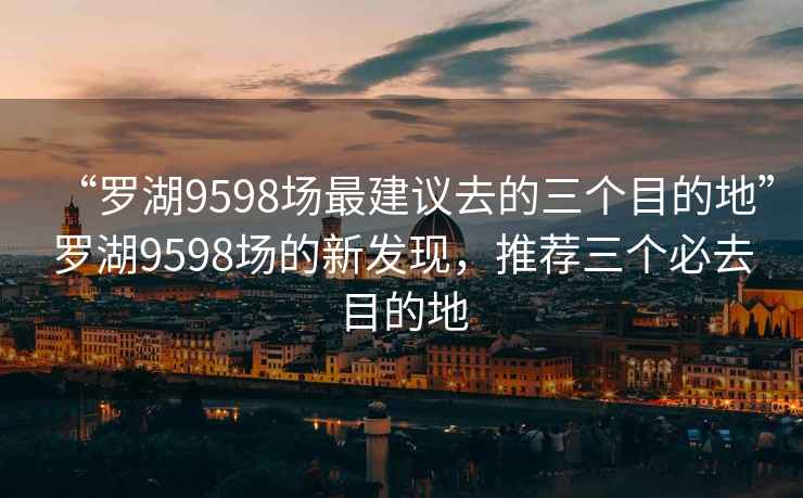 “罗湖9598场最建议去的三个目的地”罗湖9598场的新发现，推荐三个必去目的地