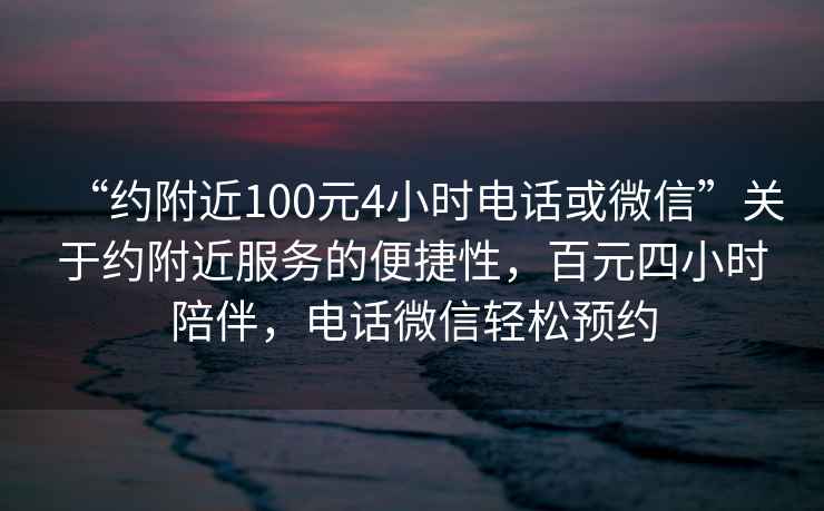 “约附近100元4小时电话或微信”关于约附近服务的便捷性，百元四小时陪伴，电话微信轻松预约