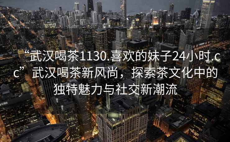 “武汉喝茶1130.喜欢的妹子24小时.cc”武汉喝茶新风尚，探索茶文化中的独特魅力与社交新潮流