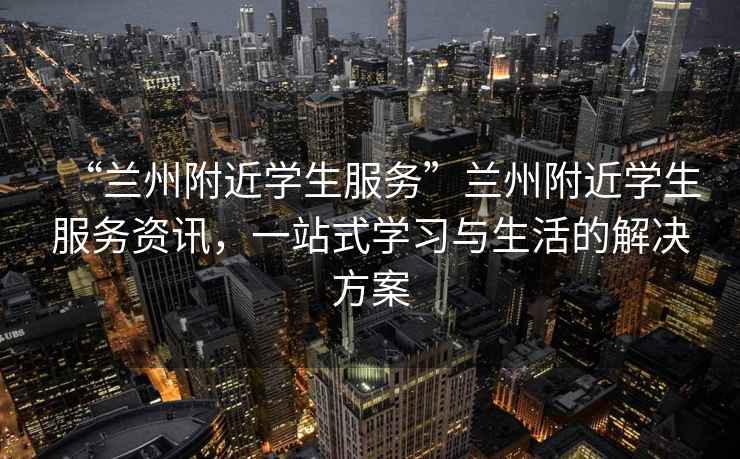 “兰州附近学生服务”兰州附近学生服务资讯，一站式学习与生活的解决方案