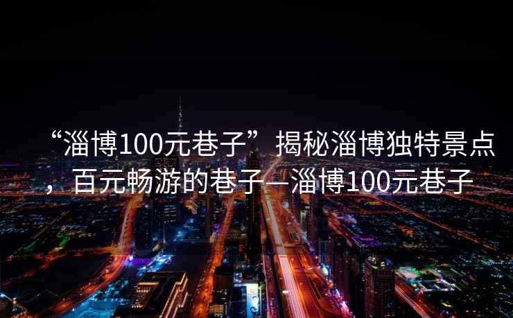 “淄博100元巷子”揭秘淄博独特景点，百元畅游的巷子—淄博100元巷子