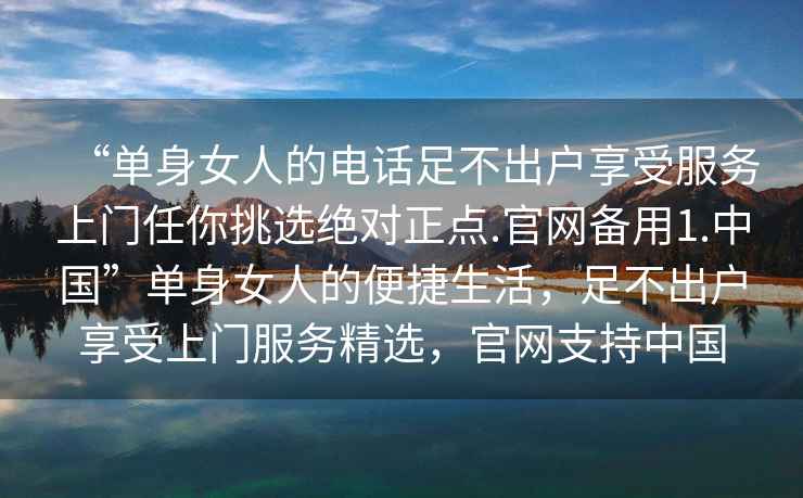 “单身女人的电话足不出户享受服务上门任你挑选绝对正点.官网备用1.中国”单身女人的便捷生活，足不出户享受上门服务精选，官网支持中国