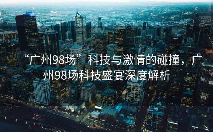 “广州98场”科技与激情的碰撞，广州98场科技盛宴深度解析