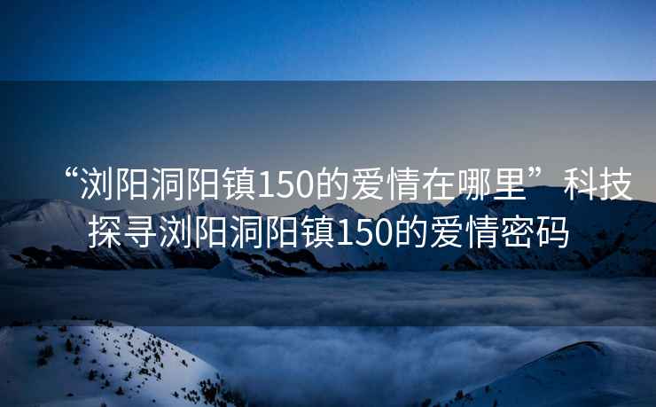 “浏阳洞阳镇150的爱情在哪里”科技探寻浏阳洞阳镇150的爱情密码