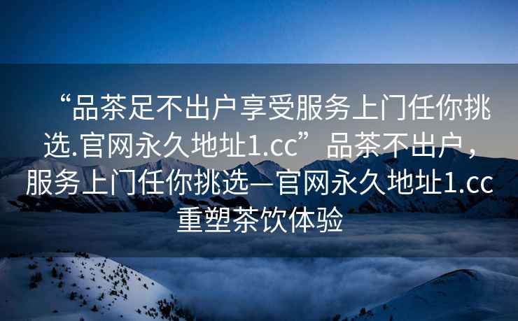 “品茶足不出户享受服务上门任你挑选.官网永久地址1.cc”品茶不出户，服务上门任你挑选—官网永久地址1.cc重塑茶饮体验