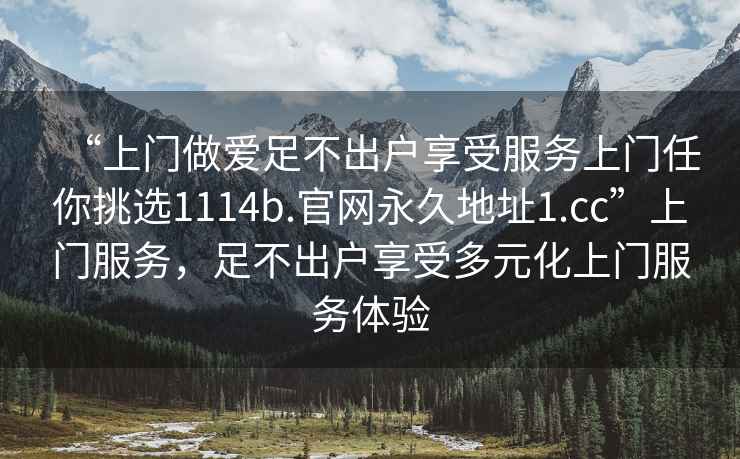 “上门做爱足不出户享受服务上门任你挑选1114b.官网永久地址1.cc”上门服务，足不出户享受多元化上门服务体验