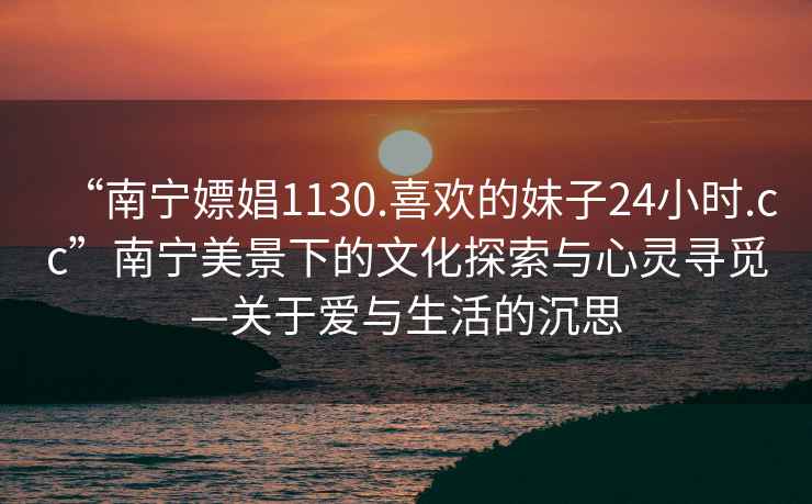 “南宁嫖娼1130.喜欢的妹子24小时.cc”南宁美景下的文化探索与心灵寻觅—关于爱与生活的沉思