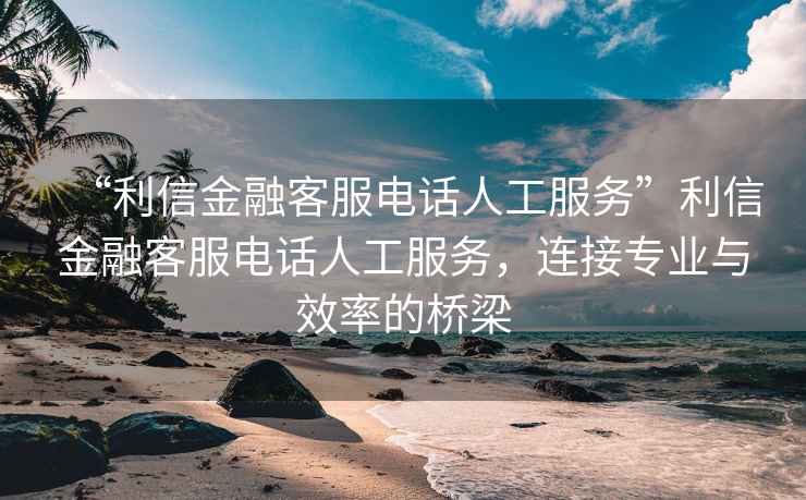 “利信金融客服电话人工服务”利信金融客服电话人工服务，连接专业与效率的桥梁