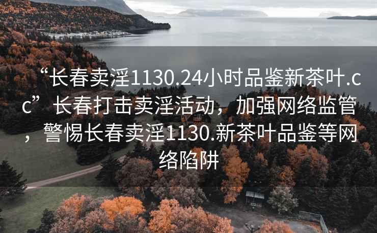 “长春卖淫1130.24小时品鉴新茶叶.cc”长春打击卖淫活动，加强网络监管，警惕长春卖淫1130.新茶叶品鉴等网络陷阱