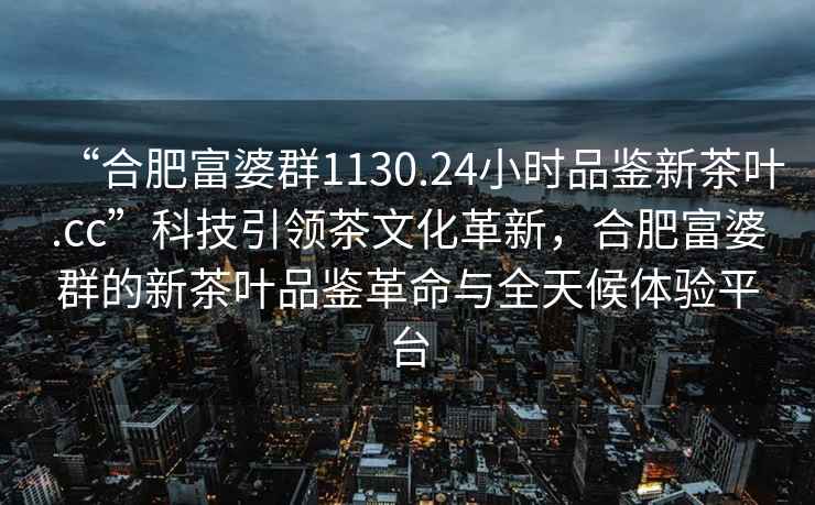 “合肥富婆群1130.24小时品鉴新茶叶.cc”科技引领茶文化革新，合肥富婆群的新茶叶品鉴革命与全天候体验平台