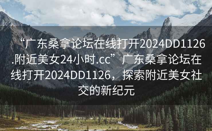 “广东桑拿论坛在线打开2024DD1126.附近美女24小时.cc”广东桑拿论坛在线打开2024DD1126，探索附近美女社交的新纪元