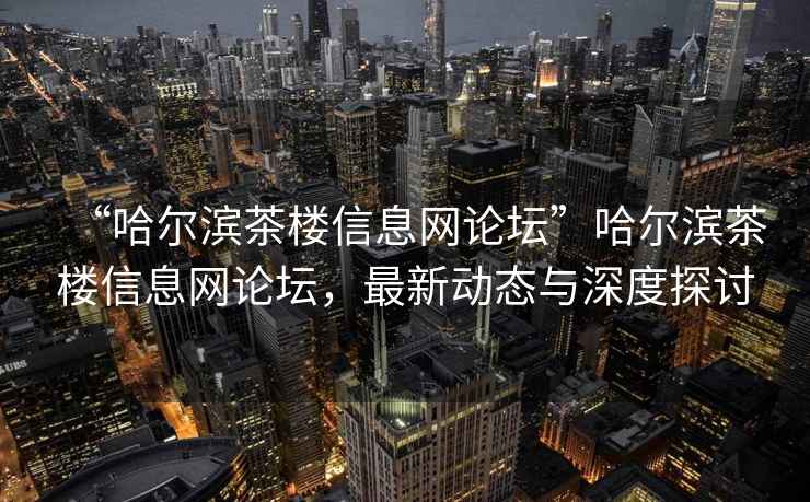 “哈尔滨茶楼信息网论坛”哈尔滨茶楼信息网论坛，最新动态与深度探讨