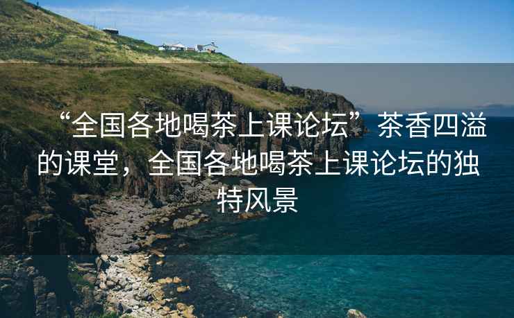 “全国各地喝茶上课论坛”茶香四溢的课堂，全国各地喝茶上课论坛的独特风景