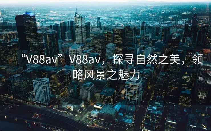 “V88av”V88av，探寻自然之美，领略风景之魅力