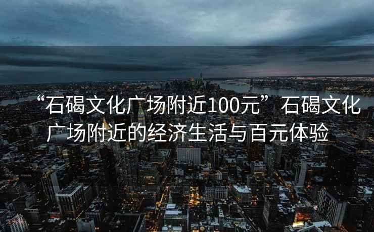 “石碣文化广场附近100元”石碣文化广场附近的经济生活与百元体验