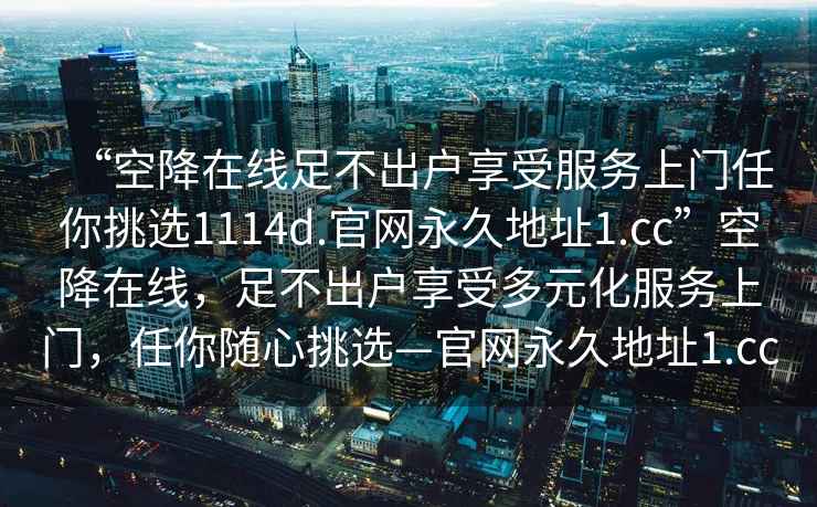 “空降在线足不出户享受服务上门任你挑选1114d.官网永久地址1.cc”空降在线，足不出户享受多元化服务上门，任你随心挑选—官网永久地址1.cc