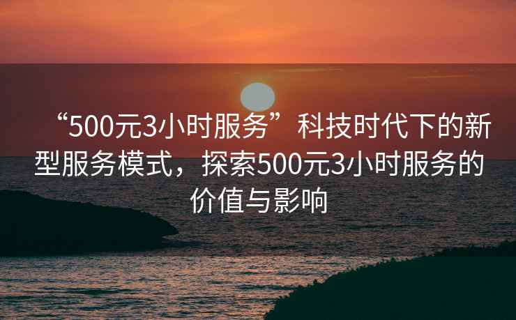 “500元3小时服务”科技时代下的新型服务模式，探索500元3小时服务的价值与影响