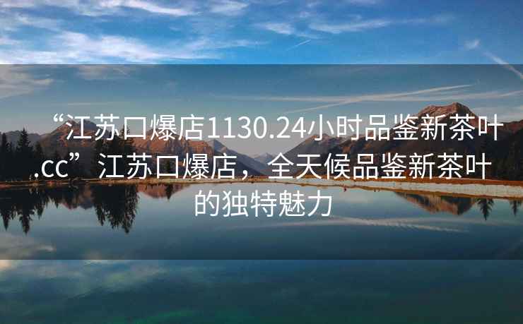 “江苏口爆店1130.24小时品鉴新茶叶.cc”江苏口爆店，全天候品鉴新茶叶的独特魅力