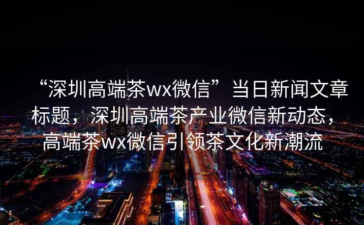 “深圳高端茶wx微信”当日新闻文章标题，深圳高端茶产业微信新动态，高端茶wx微信引领茶文化新潮流