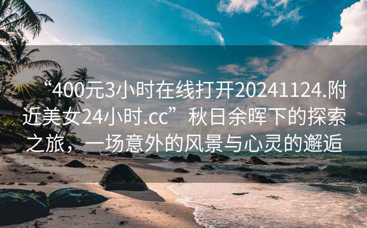 “400元3小时在线打开20241124.附近美女24小时.cc”秋日余晖下的探索之旅，一场意外的风景与心灵的邂逅