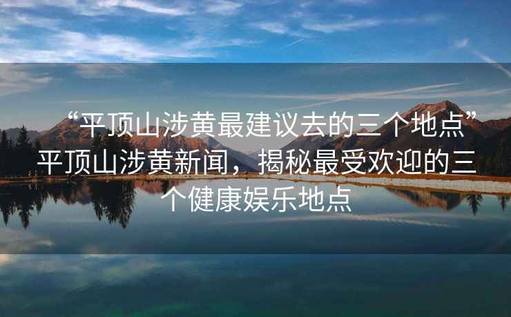 “平顶山涉黄最建议去的三个地点”平顶山涉黄新闻，揭秘最受欢迎的三个健康娱乐地点