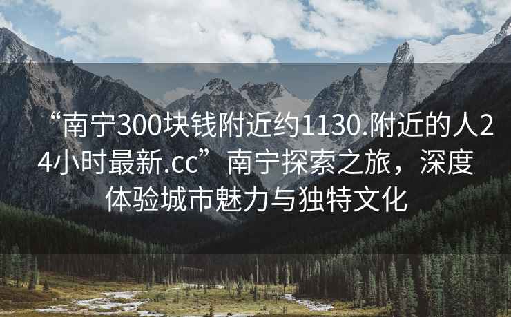 “南宁300块钱附近约1130.附近的人24小时最新.cc”南宁探索之旅，深度体验城市魅力与独特文化