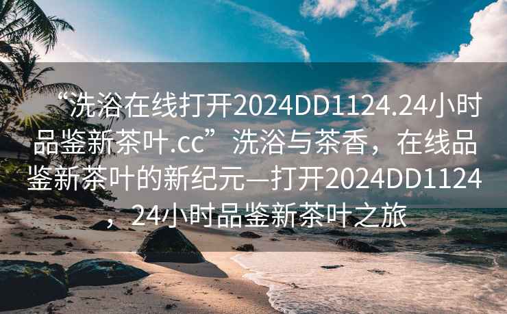 “洗浴在线打开2024DD1124.24小时品鉴新茶叶.cc”洗浴与茶香，在线品鉴新茶叶的新纪元—打开2024DD1124，24小时品鉴新茶叶之旅