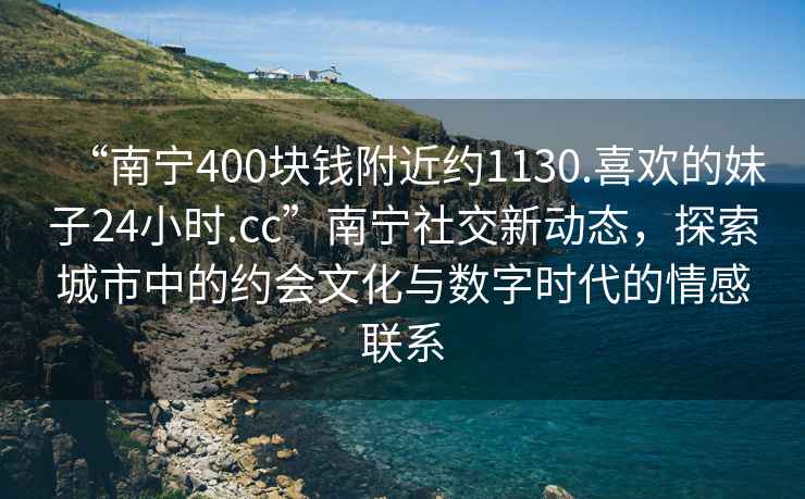 “南宁400块钱附近约1130.喜欢的妹子24小时.cc”南宁社交新动态，探索城市中的约会文化与数字时代的情感联系