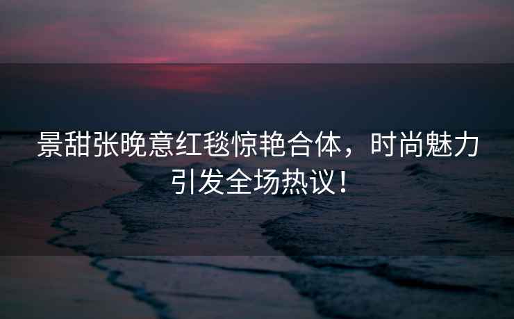 景甜张晚意红毯惊艳合体，时尚魅力引发全场热议！