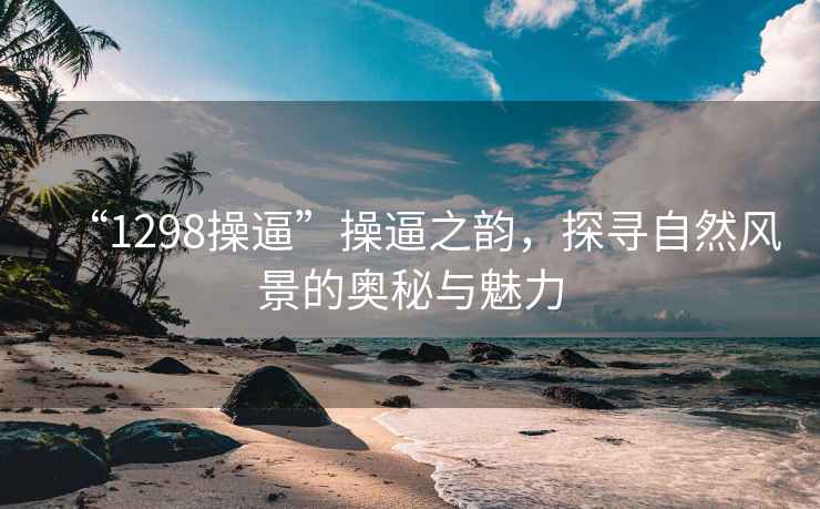 “1298操逼”操逼之韵，探寻自然风景的奥秘与魅力