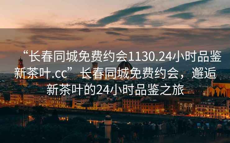 “长春同城免费约会1130.24小时品鉴新茶叶.cc”长春同城免费约会，邂逅新茶叶的24小时品鉴之旅