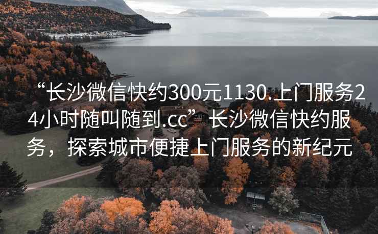 “长沙微信快约300元1130.上门服务24小时随叫随到.cc”长沙微信快约服务，探索城市便捷上门服务的新纪元