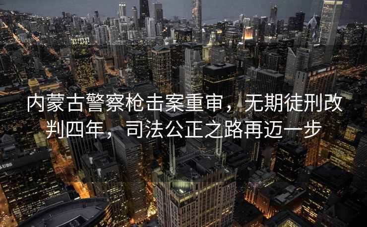 内蒙古警察枪击案重审，无期徒刑改判四年，司法公正之路再迈一步