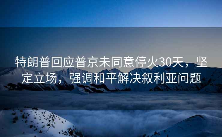 特朗普回应普京未同意停火30天，坚定立场，强调和平解决叙利亚问题