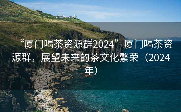 “厦门喝茶资源群2024”厦门喝茶资源群，展望未来的茶文化繁荣（2024年）