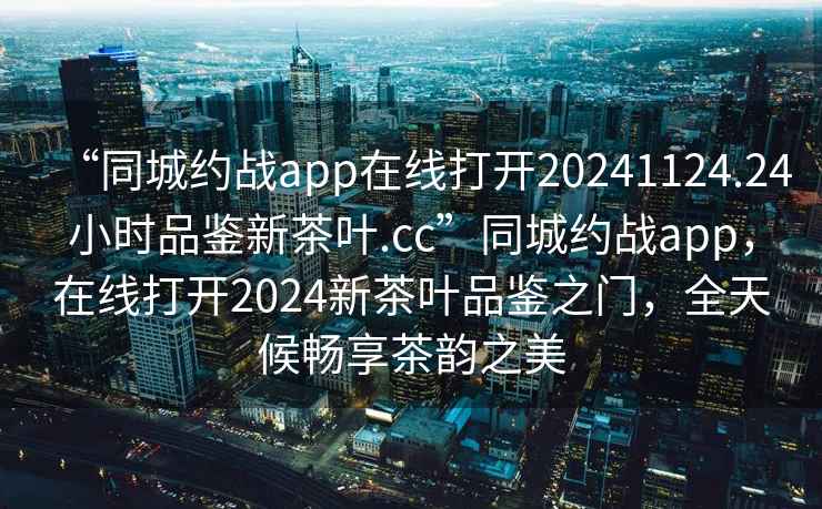 “同城约战app在线打开20241124.24小时品鉴新茶叶.cc”同城约战app，在线打开2024新茶叶品鉴之门，全天候畅享茶韵之美