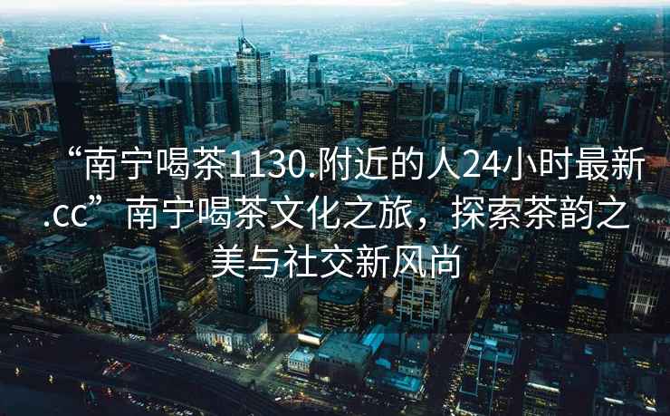 “南宁喝茶1130.附近的人24小时最新.cc”南宁喝茶文化之旅，探索茶韵之美与社交新风尚