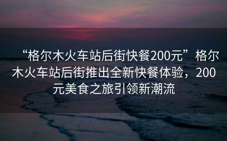 “格尔木火车站后街快餐200元”格尔木火车站后街推出全新快餐体验，200元美食之旅引领新潮流