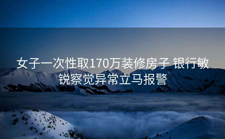 女子一次性取170万装修房子 银行敏锐察觉异常立马报警