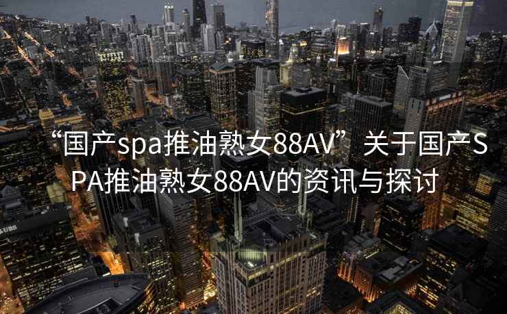 “国产spa推油熟女88AV”关于国产SPA推油熟女88AV的资讯与探讨